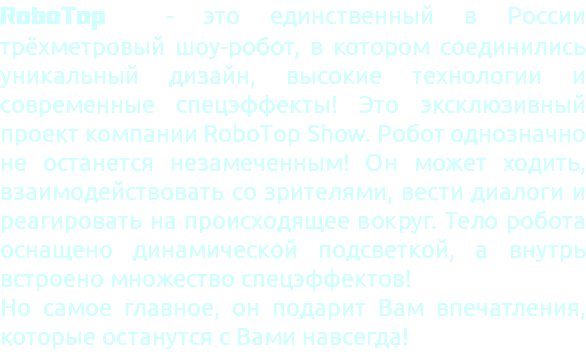 RoboTop - это единственный в России трёхметровый шоу-робот, в котором соединились уникальный дизайн, высокие технологии и современные спецэффекты! Это эксклюзивный проект компании RoboTop Show. Робот однозначно не останется незамеченным! Он может ходить, взаимодействовать со зрителями, вести диалоги и реагировать на происходящее вокруг. Тело робота оснащено динамической подсветкой, а внутрь встроено множество спецэффектов! Но самое главное, он подарит Вам впечатления, которые останутся с Вами навсегда!